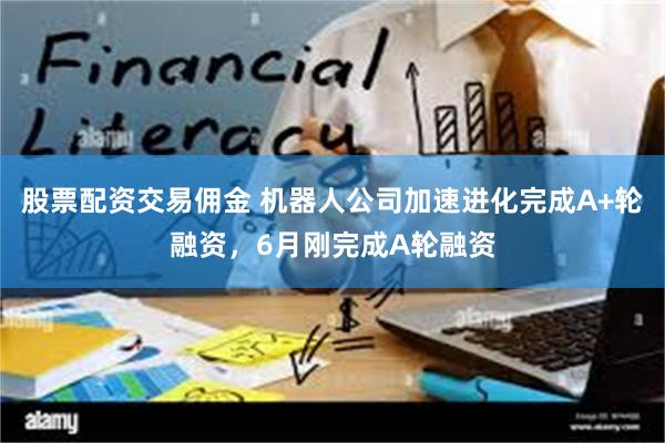 股票配资交易佣金 机器人公司加速进化完成A+轮融资，6月刚完成A轮融资
