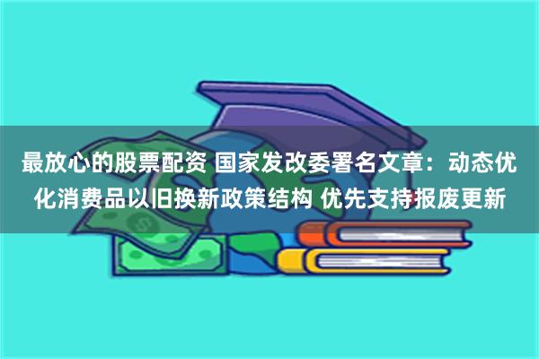 最放心的股票配资 国家发改委署名文章：动态优化消费品以旧换新政策结构 优先支持报废更新