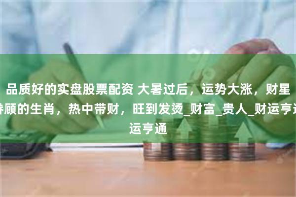 品质好的实盘股票配资 大暑过后，运势大涨，财星眷顾的生肖，热中带财，旺到发烫_财富_贵人_财运亨通