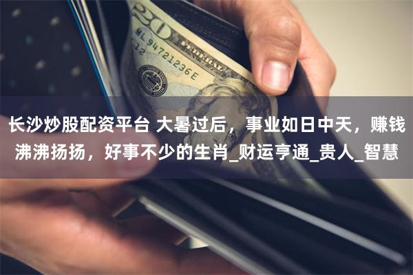 长沙炒股配资平台 大暑过后，事业如日中天，赚钱沸沸扬扬，好事不少的生肖_财运亨通_贵人_智慧