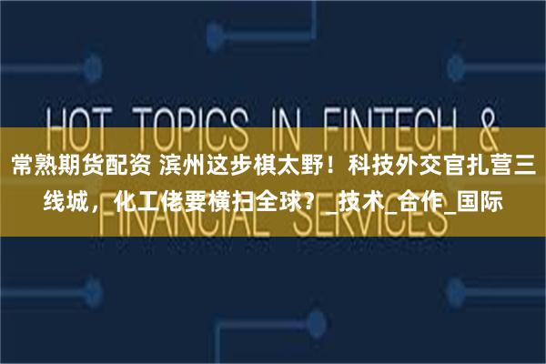 常熟期货配资 滨州这步棋太野！科技外交官扎营三线城，化工佬要横扫全球？_技术_合作_国际