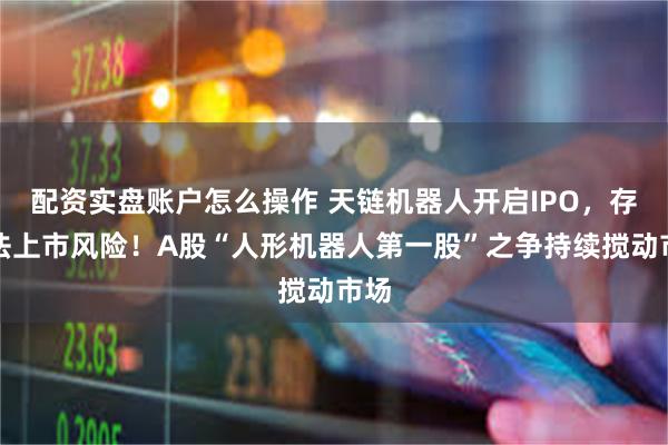 配资实盘账户怎么操作 天链机器人开启IPO，存无法上市风险！A股“人形机器人第一股”之争持续搅动市场