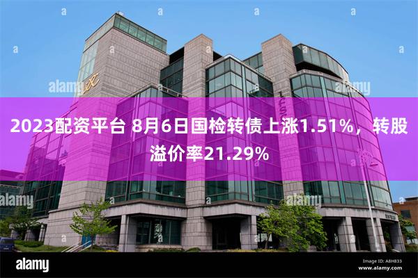 2023配资平台 8月6日国检转债上涨1.51%，转股溢价率21.29%