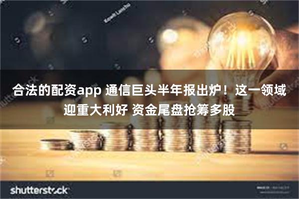 合法的配资app 通信巨头半年报出炉！这一领域迎重大利好 资金尾盘抢筹多股