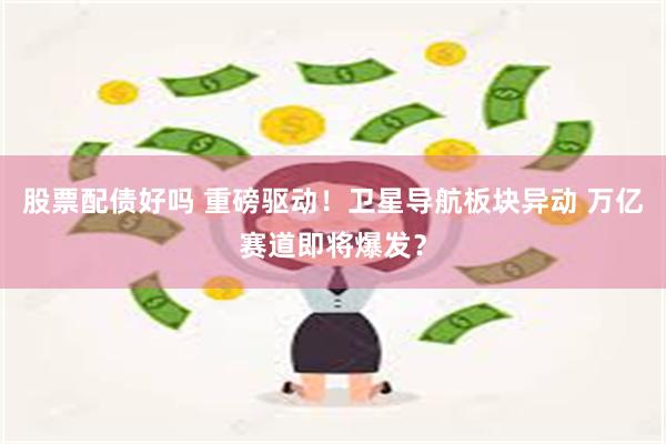股票配债好吗 重磅驱动！卫星导航板块异动 万亿赛道即将爆发？