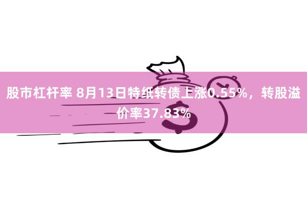 股市杠杆率 8月13日特纸转债上涨0.55%，转股溢价率37.83%