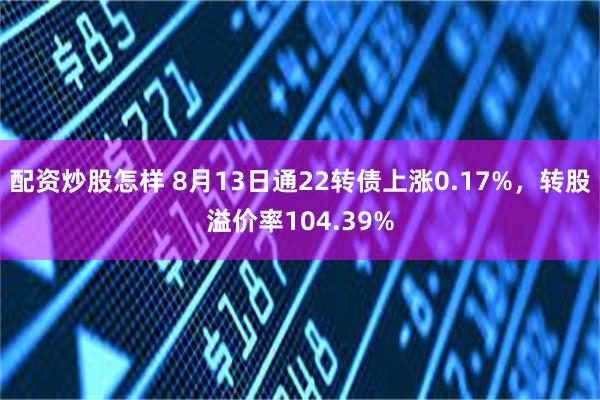 配资炒股怎样 8月13日通22转债上涨0.17%，转股溢价率104.39%