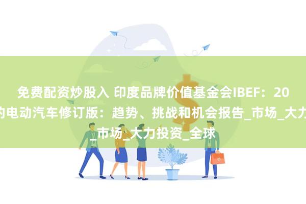免费配资炒股入 印度品牌价值基金会IBEF：2024年印度的电动汽车修订版：趋势、挑战和机会报告_市场_大力投资_全球