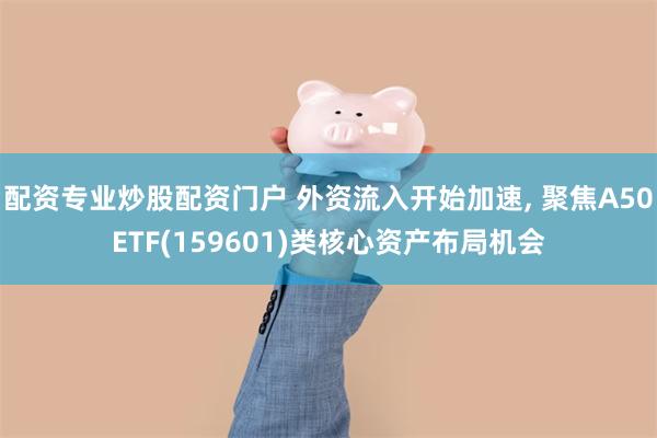 配资专业炒股配资门户 外资流入开始加速, 聚焦A50ETF(159601)类核心资产布局机会
