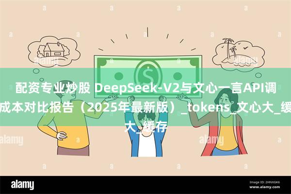 配资专业炒股 DeepSeek-V2与文心一言API调用成本对比报告（2025年最新版）_tokens_文心大_缓存