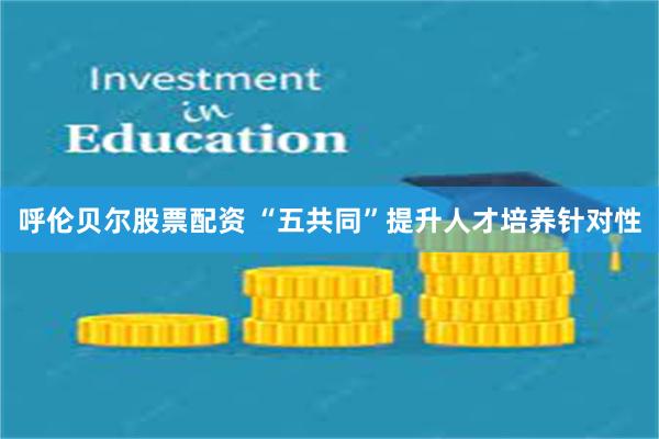 呼伦贝尔股票配资 “五共同”提升人才培养针对性