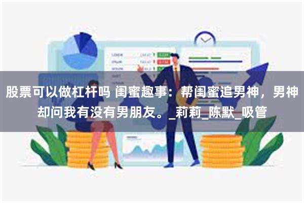 股票可以做杠杆吗 闺蜜趣事：帮闺蜜追男神，男神却问我有没有男朋友。_莉莉_陈默_吸管
