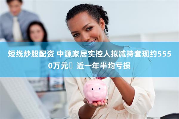 短线炒股配资 中源家居实控人拟减持套现约5550万元 近一年半均亏损