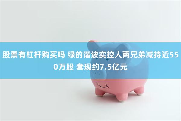 股票有杠杆购买吗 绿的谐波实控人两兄弟减持近550万股 套现约7.5亿元