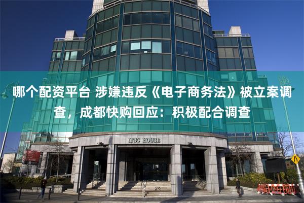 哪个配资平台 涉嫌违反《电子商务法》被立案调查，成都快购回应：积极配合调查